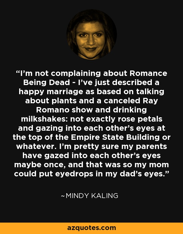 I’m not complaining about Romance Being Dead - I’ve just described a happy marriage as based on talking about plants and a canceled Ray Romano show and drinking milkshakes: not exactly rose petals and gazing into each other’s eyes at the top of the Empire State Building or whatever. I’m pretty sure my parents have gazed into each other’s eyes maybe once, and that was so my mom could put eyedrops in my dad’s eyes. - Mindy Kaling
