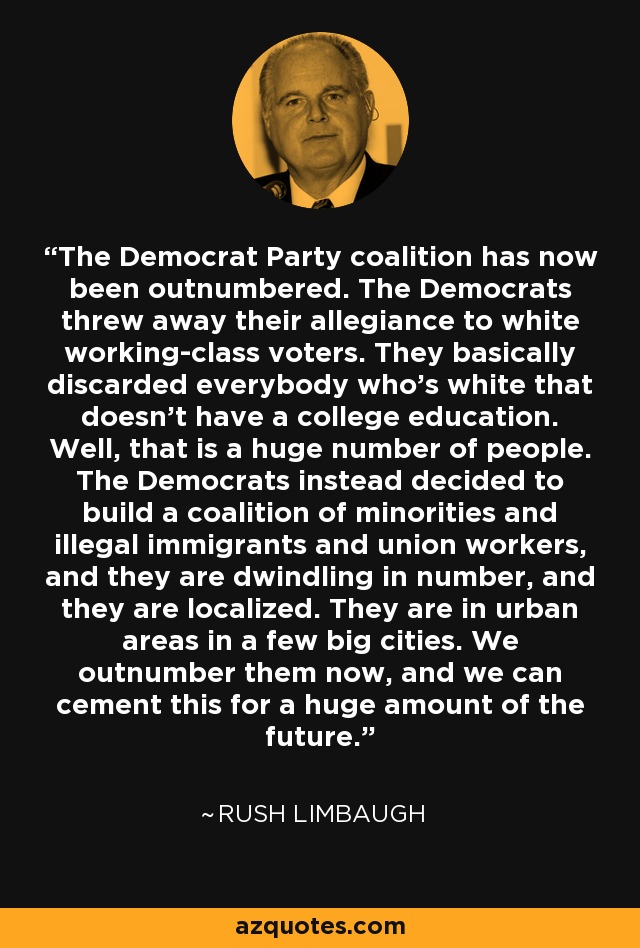 The Democrat Party coalition has now been outnumbered. The Democrats threw away their allegiance to white working-class voters. They basically discarded everybody who's white that doesn't have a college education. Well, that is a huge number of people. The Democrats instead decided to build a coalition of minorities and illegal immigrants and union workers, and they are dwindling in number, and they are localized. They are in urban areas in a few big cities. We outnumber them now, and we can cement this for a huge amount of the future. - Rush Limbaugh