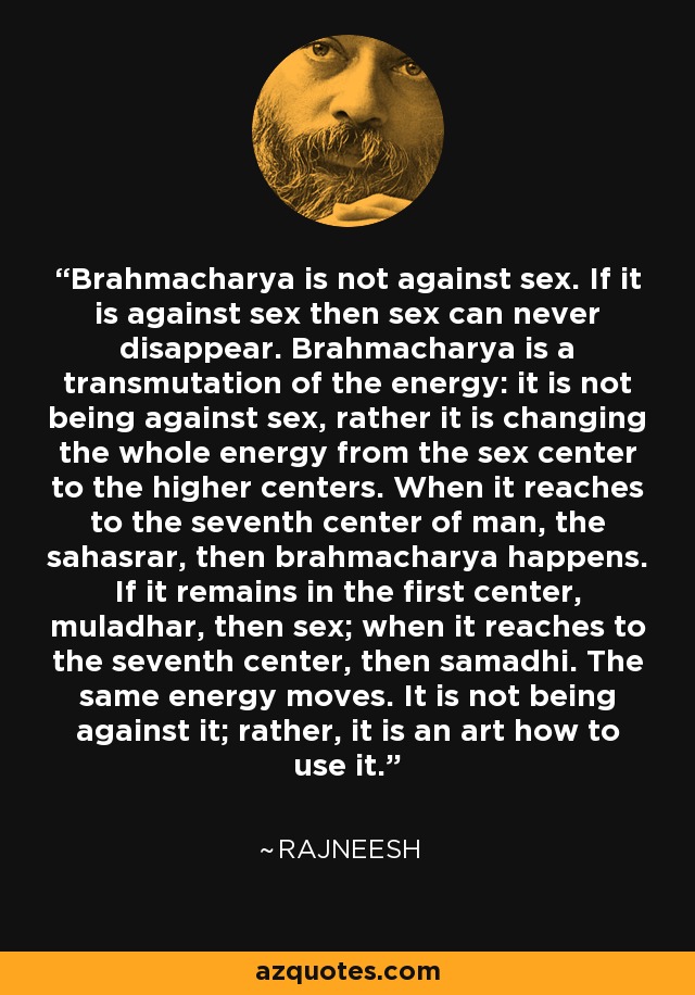 Brahmacharya is not against sex. If it is against sex then sex can never disappear. Brahmacharya is a transmutation of the energy: it is not being against sex, rather it is changing the whole energy from the sex center to the higher centers. When it reaches to the seventh center of man, the sahasrar, then brahmacharya happens. If it remains in the first center, muladhar, then sex; when it reaches to the seventh center, then samadhi. The same energy moves. It is not being against it; rather, it is an art how to use it. - Rajneesh