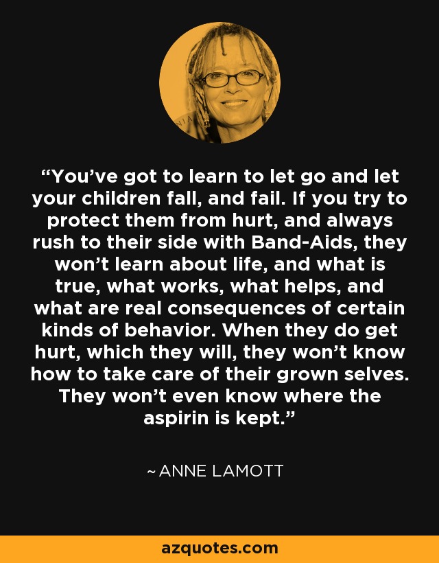 You've got to learn to let go and let your children fall, and fail. If you try to protect them from hurt, and always rush to their side with Band-Aids, they won't learn about life, and what is true, what works, what helps, and what are real consequences of certain kinds of behavior. When they do get hurt, which they will, they won't know how to take care of their grown selves. They won't even know where the aspirin is kept. - Anne Lamott