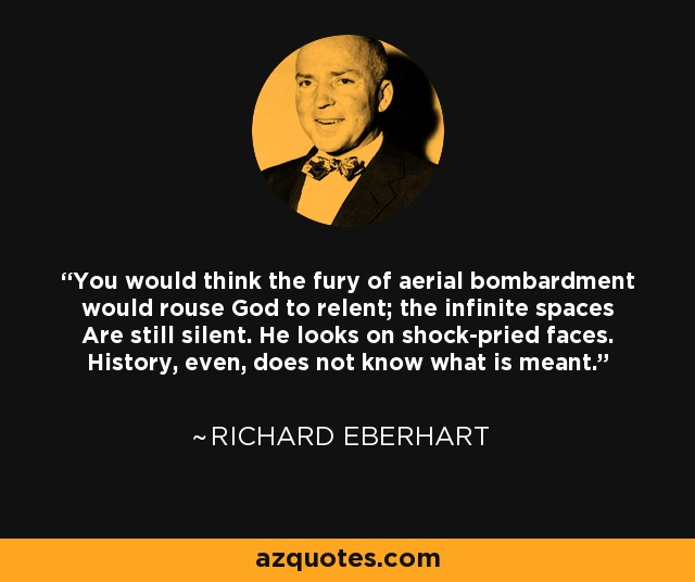 You would think the fury of aerial bombardment would rouse God to relent; the infinite spaces Are still silent. He looks on shock-pried faces. History, even, does not know what is meant. - Richard Eberhart