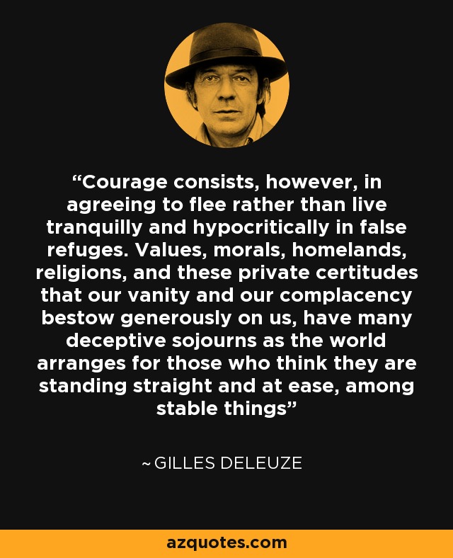 Courage consists, however, in agreeing to flee rather than live tranquilly and hypocritically in false refuges. Values, morals, homelands, religions, and these private certitudes that our vanity and our complacency bestow generously on us, have many deceptive sojourns as the world arranges for those who think they are standing straight and at ease, among stable things - Gilles Deleuze