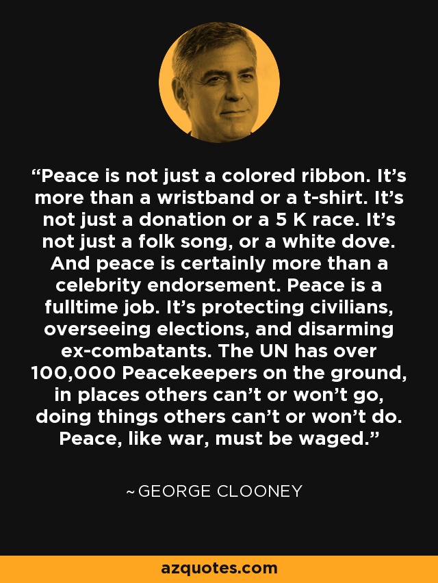 Peace is not just a colored ribbon. It's more than a wristband or a t-shirt. It's not just a donation or a 5 K race. It's not just a folk song, or a white dove. And peace is certainly more than a celebrity endorsement. Peace is a fulltime job. It's protecting civilians, overseeing elections, and disarming ex-combatants. The UN has over 100,000 Peacekeepers on the ground, in places others can't or won't go, doing things others can't or won't do. Peace, like war, must be waged. - George Clooney
