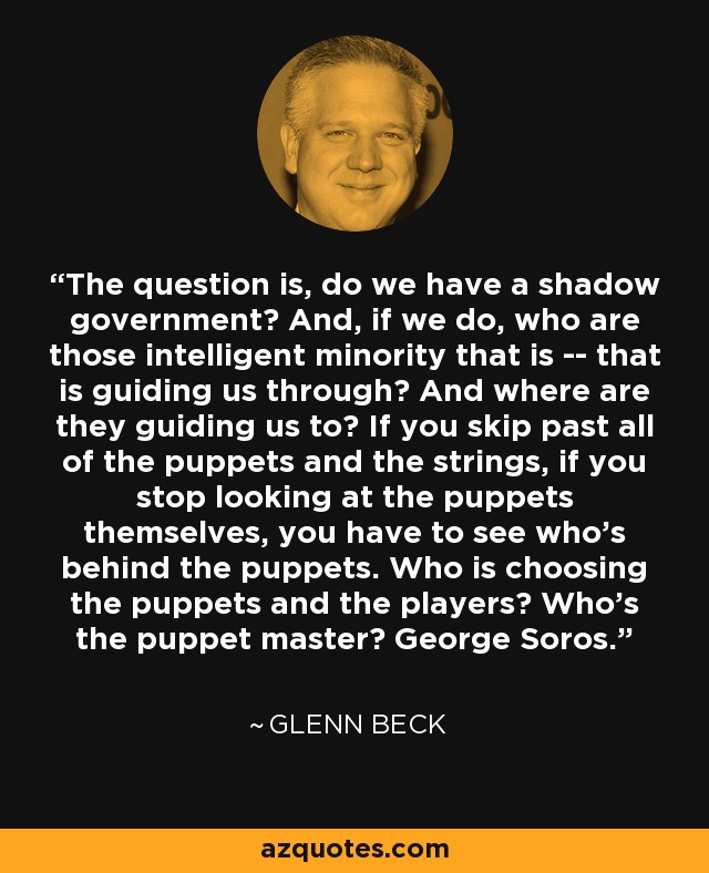 The question is, do we have a shadow government? And, if we do, who are those intelligent minority that is -- that is guiding us through? And where are they guiding us to? If you skip past all of the puppets and the strings, if you stop looking at the puppets themselves, you have to see who's behind the puppets. Who is choosing the puppets and the players? Who's the puppet master? George Soros. - Glenn Beck