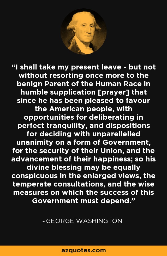 I shall take my present leave - but not without resorting once more to the benign Parent of the Human Race in humble supplication [prayer] that since he has been pleased to favour the American people, with opportunities for deliberating in perfect tranquility, and dispositions for deciding with unparellelled unanimity on a form of Government, for the security of their Union, and the advancement of their happiness; so his divine blessing may be equally conspicuous in the enlarged views, the temperate consultations, and the wise measures on which the success of this Government must depend. - George Washington