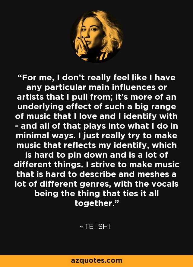 For me, I don't really feel like I have any particular main influences or artists that I pull from; it's more of an underlying effect of such a big range of music that I love and I identify with - and all of that plays into what I do in minimal ways. I just really try to make music that reflects my identify, which is hard to pin down and is a lot of different things. I strive to make music that is hard to describe and meshes a lot of different genres, with the vocals being the thing that ties it all together. - Tei Shi
