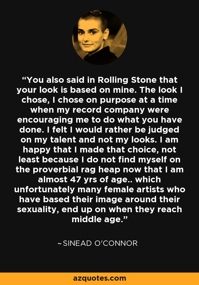 You also said in Rolling Stone that your look is based on mine. The look I chose, I chose on purpose at a time when my record company were encouraging me to do what you have done. I felt I would rather be judged on my talent and not my looks. I am happy that I made that choice, not least because I do not find myself on the proverbial rag heap now that I am almost 47 yrs of age.. which unfortunately many female artists who have based their image around their sexuality, end up on when they reach middle age. - Sinead O'Connor