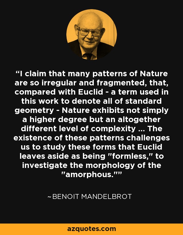 I claim that many patterns of Nature are so irregular and fragmented, that, compared with Euclid - a term used in this work to denote all of standard geometry - Nature exhibits not simply a higher degree but an altogether different level of complexity ... The existence of these patterns challenges us to study these forms that Euclid leaves aside as being 