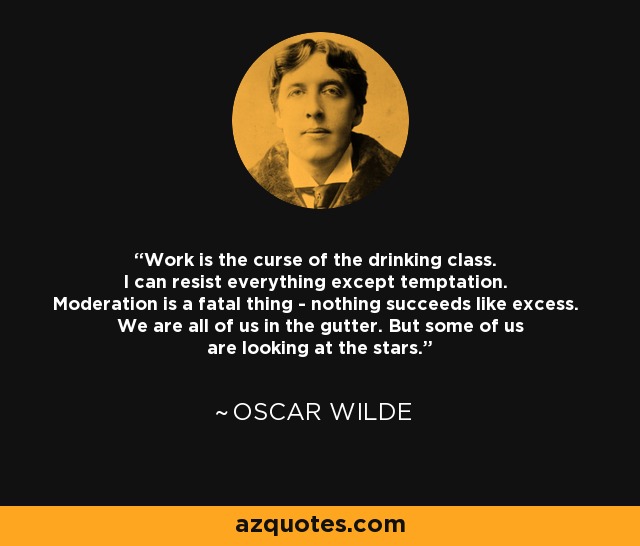 Work is the curse of the drinking class. I can resist everything except temptation. Moderation is a fatal thing - nothing succeeds like excess. We are all of us in the gutter. But some of us are looking at the stars. - Oscar Wilde