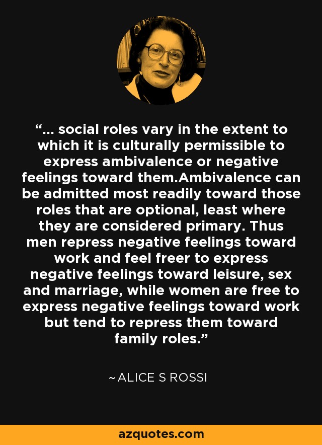 ... social roles vary in the extent to which it is culturally permissible to express ambivalence or negative feelings toward them.Ambivalence can be admitted most readily toward those roles that are optional, least where they are considered primary. Thus men repress negative feelings toward work and feel freer to express negative feelings toward leisure, sex and marriage, while women are free to express negative feelings toward work but tend to repress them toward family roles. - Alice S Rossi
