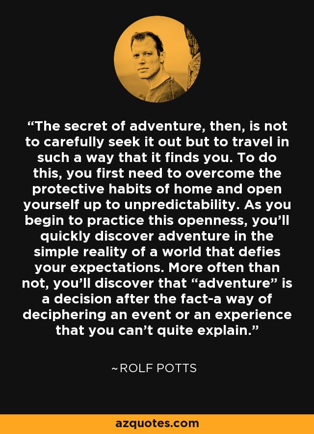 The secret of adventure, then, is not to carefully seek it out but to travel in such a way that it finds you. To do this, you first need to overcome the protective habits of home and open yourself up to unpredictability. As you begin to practice this openness, you'll quickly discover adventure in the simple reality of a world that defies your expectations. More often than not, you'll discover that “adventure” is a decision after the fact-a way of deciphering an event or an experience that you can't quite explain. - Rolf Potts