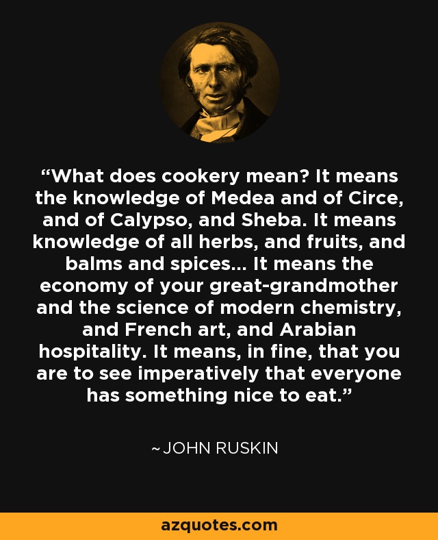 What does cookery mean? It means the knowledge of Medea and of Circe, and of Calypso, and Sheba. It means knowledge of all herbs, and fruits, and balms and spices... It means the economy of your great-grandmother and the science of modern chemistry, and French art, and Arabian hospitality. It means, in fine, that you are to see imperatively that everyone has something nice to eat. - John Ruskin