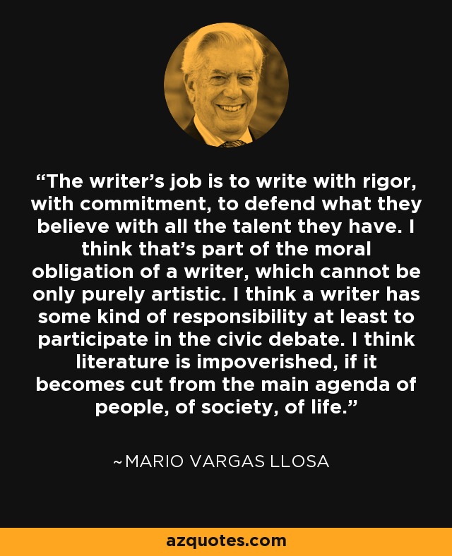 The writer’s job is to write with rigor, with commitment, to defend what they believe with all the talent they have. I think that’s part of the moral obligation of a writer, which cannot be only purely artistic. I think a writer has some kind of responsibility at least to participate in the civic debate. I think literature is impoverished, if it becomes cut from the main agenda of people, of society, of life. - Mario Vargas Llosa