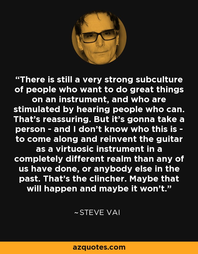 There is still a very strong subculture of people who want to do great things on an instrument, and who are stimulated by hearing people who can. That's reassuring. But it's gonna take a person - and I don't know who this is - to come along and reinvent the guitar as a virtuosic instrument in a completely different realm than any of us have done, or anybody else in the past. That's the clincher. Maybe that will happen and maybe it won't. - Steve Vai