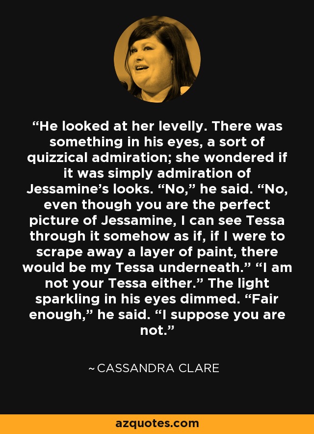 He looked at her levelly. There was something in his eyes, a sort of quizzical admiration; she wondered if it was simply admiration of Jessamine’s looks. “No,” he said. “No, even though you are the perfect picture of Jessamine, I can see Tessa through it somehow as if, if I were to scrape away a layer of paint, there would be my Tessa underneath.” “I am not your Tessa either.” The light sparkling in his eyes dimmed. “Fair enough,” he said. “I suppose you are not. - Cassandra Clare