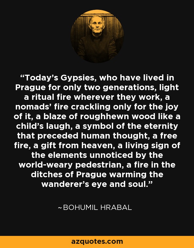 Today's Gypsies, who have lived in Prague for only two generations, light a ritual fire wherever they work, a nomads' fire crackling only for the joy of it, a blaze of roughhewn wood like a child's laugh, a symbol of the eternity that preceded human thought, a free fire, a gift from heaven, a living sign of the elements unnoticed by the world-weary pedestrian, a fire in the ditches of Prague warming the wanderer's eye and soul. - Bohumil Hrabal