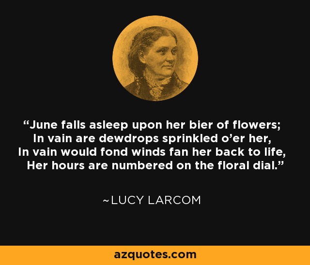 June falls asleep upon her bier of flowers; In vain are dewdrops sprinkled o'er her, In vain would fond winds fan her back to life, Her hours are numbered on the floral dial. - Lucy Larcom