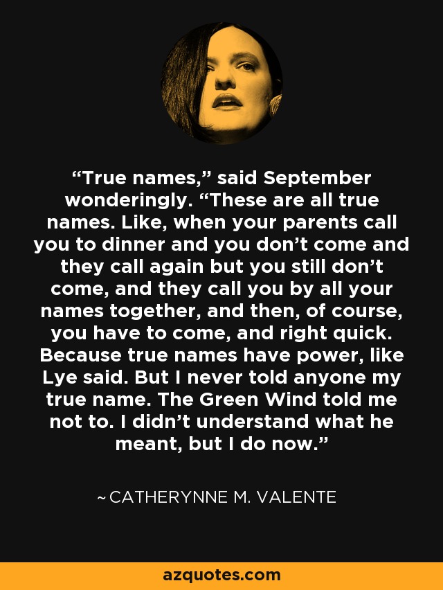 True names,” said September wonderingly. “These are all true names. Like, when your parents call you to dinner and you don’t come and they call again but you still don’t come, and they call you by all your names together, and then, of course, you have to come, and right quick. Because true names have power, like Lye said. But I never told anyone my true name. The Green Wind told me not to. I didn’t understand what he meant, but I do now. - Catherynne M. Valente