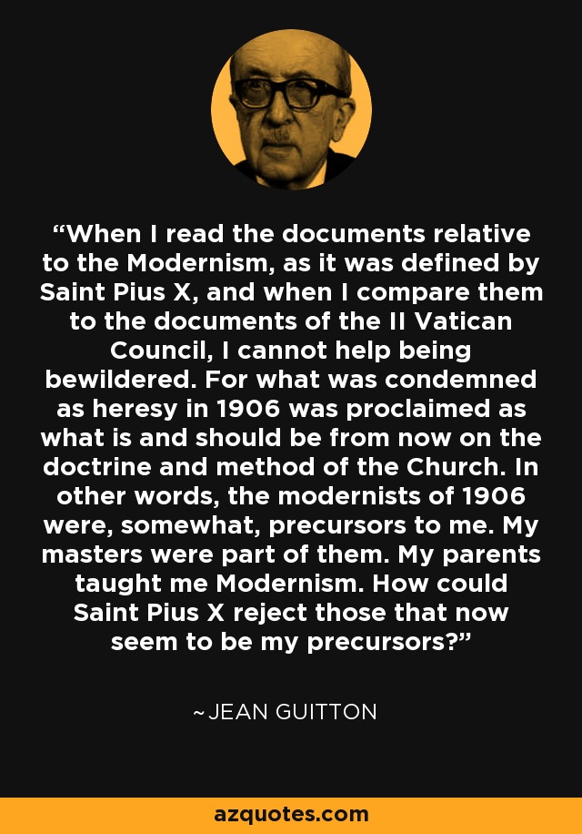 When I read the documents relative to the Modernism, as it was defined by Saint Pius X, and when I compare them to the documents of the II Vatican Council, I cannot help being bewildered. For what was condemned as heresy in 1906 was proclaimed as what is and should be from now on the doctrine and method of the Church. In other words, the modernists of 1906 were, somewhat, precursors to me. My masters were part of them. My parents taught me Modernism. How could Saint Pius X reject those that now seem to be my precursors? - Jean Guitton
