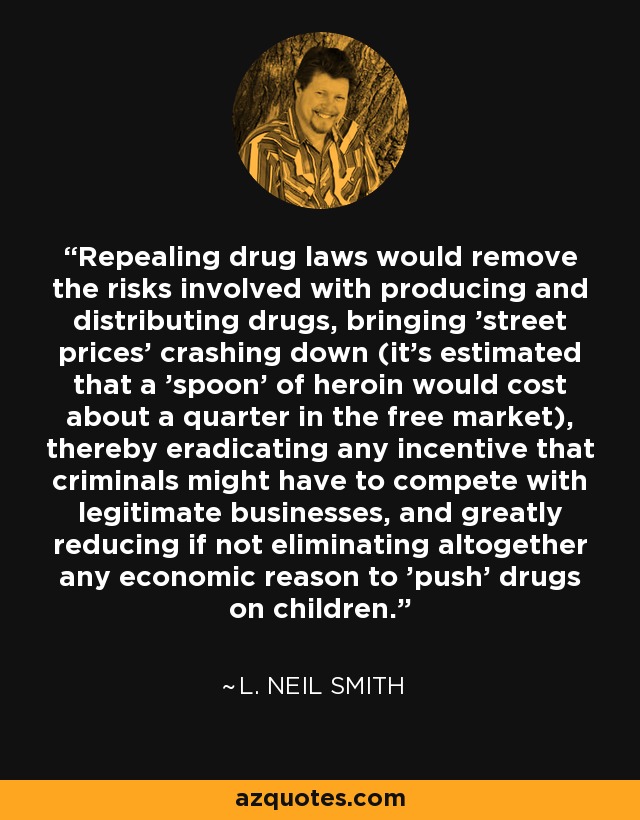 Repealing drug laws would remove the risks involved with producing and distributing drugs, bringing 'street prices' crashing down (it's estimated that a 'spoon' of heroin would cost about a quarter in the free market), thereby eradicating any incentive that criminals might have to compete with legitimate businesses, and greatly reducing if not eliminating altogether any economic reason to 'push' drugs on children. - L. Neil Smith