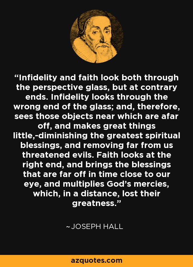 Infidelity and faith look both through the perspective glass, but at contrary ends. Infidelity looks through the wrong end of the glass; and, therefore, sees those objects near which are afar off, and makes great things little,-diminishing the greatest spiritual blessings, and removing far from us threatened evils. Faith looks at the right end, and brings the blessings that are far off in time close to our eye, and multiplies God's mercies, which, in a distance, lost their greatness. - Joseph Hall