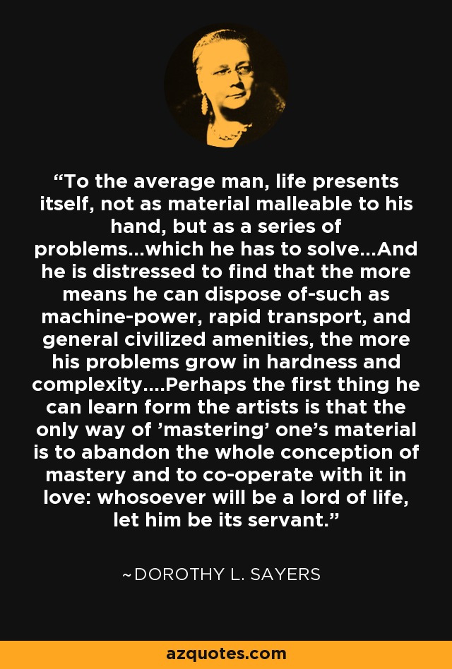 To the average man, life presents itself, not as material malleable to his hand, but as a series of problems...which he has to solve...And he is distressed to find that the more means he can dispose of-such as machine-power, rapid transport, and general civilized amenities, the more his problems grow in hardness and complexity....Perhaps the first thing he can learn form the artists is that the only way of 'mastering' one's material is to abandon the whole conception of mastery and to co-operate with it in love: whosoever will be a lord of life, let him be its servant. - Dorothy L. Sayers