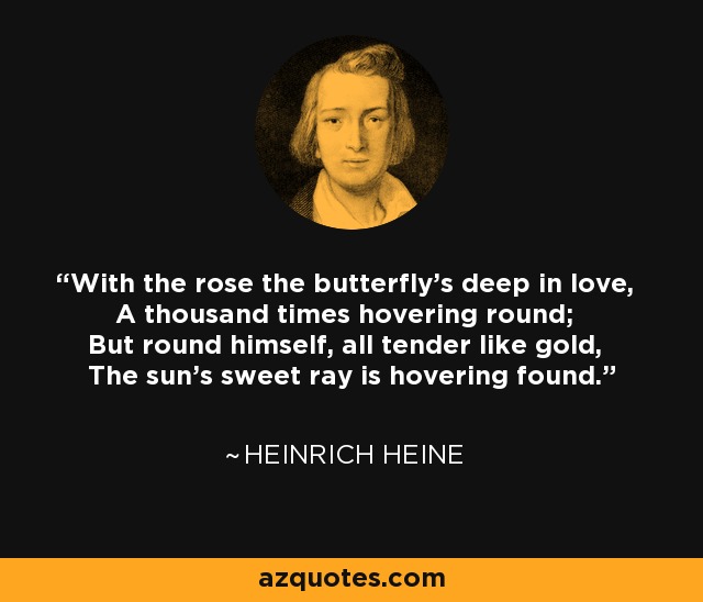 With the rose the butterfly's deep in love, A thousand times hovering round; But round himself, all tender like gold, The sun's sweet ray is hovering found. - Heinrich Heine