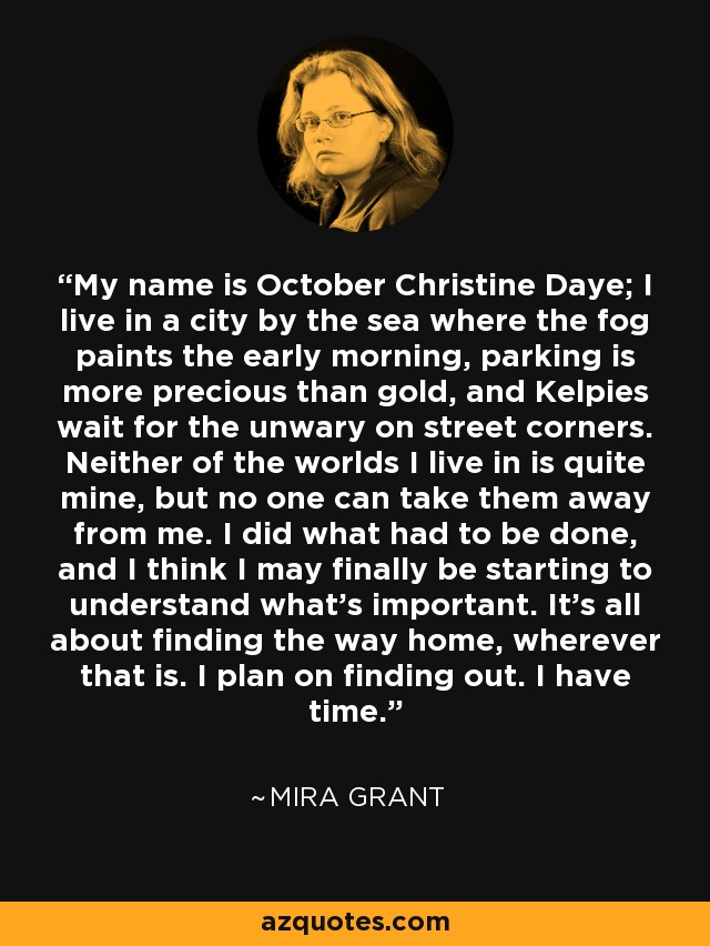 My name is October Christine Daye; I live in a city by the sea where the fog paints the early morning, parking is more precious than gold, and Kelpies wait for the unwary on street corners. Neither of the worlds I live in is quite mine, but no one can take them away from me. I did what had to be done, and I think I may finally be starting to understand what's important. It's all about finding the way home, wherever that is. I plan on finding out. I have time. - Mira Grant