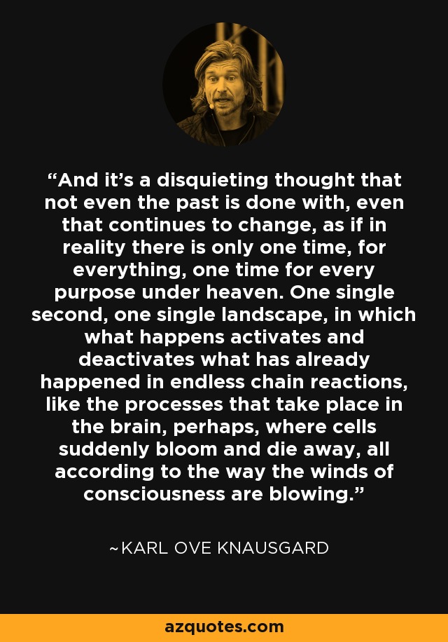 And it's a disquieting thought that not even the past is done with, even that continues to change, as if in reality there is only one time, for everything, one time for every purpose under heaven. One single second, one single landscape, in which what happens activates and deactivates what has already happened in endless chain reactions, like the processes that take place in the brain, perhaps, where cells suddenly bloom and die away, all according to the way the winds of consciousness are blowing. - Karl Ove Knausgard