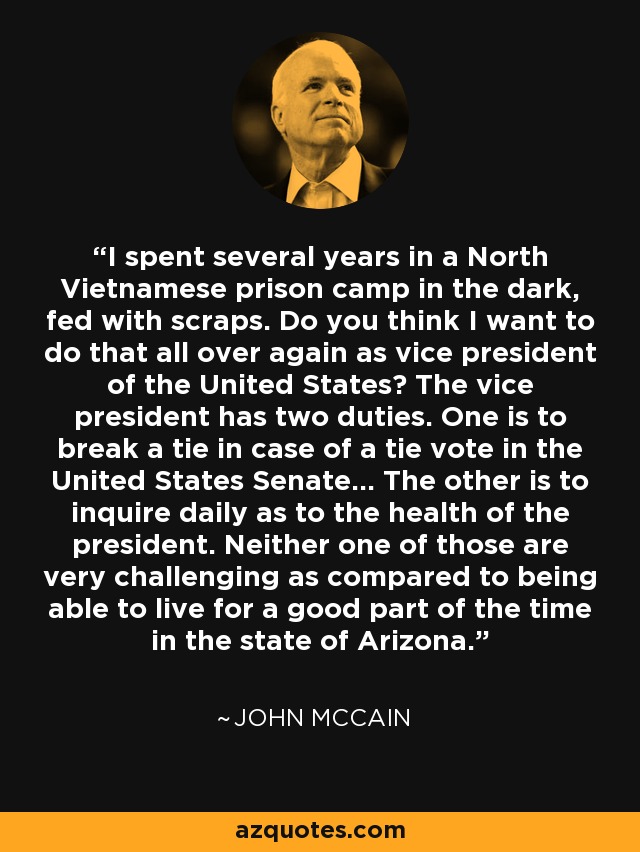 I spent several years in a North Vietnamese prison camp in the dark, fed with scraps. Do you think I want to do that all over again as vice president of the United States? The vice president has two duties. One is to break a tie in case of a tie vote in the United States Senate... The other is to inquire daily as to the health of the president. Neither one of those are very challenging as compared to being able to live for a good part of the time in the state of Arizona. - John McCain