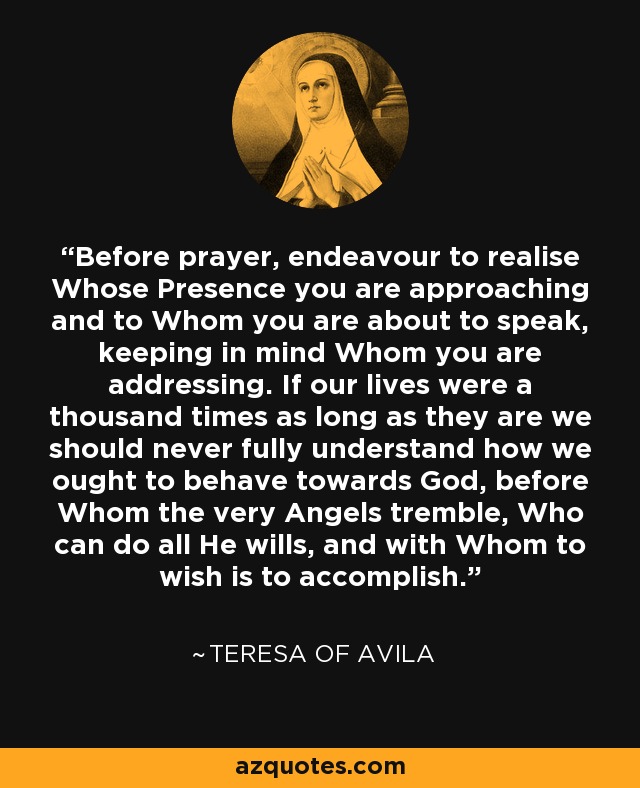 Before prayer, endeavour to realise Whose Presence you are approaching and to Whom you are about to speak, keeping in mind Whom you are addressing. If our lives were a thousand times as long as they are we should never fully understand how we ought to behave towards God, before Whom the very Angels tremble, Who can do all He wills, and with Whom to wish is to accomplish. - Teresa of Avila