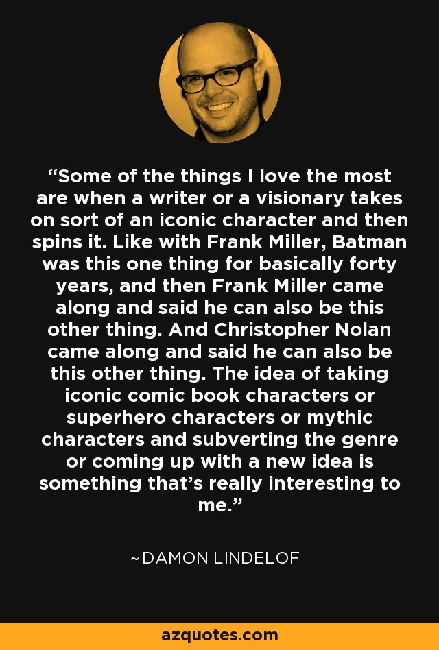 Some of the things I love the most are when a writer or a visionary takes on sort of an iconic character and then spins it. Like with Frank Miller, Batman was this one thing for basically forty years, and then Frank Miller came along and said he can also be this other thing. And Christopher Nolan came along and said he can also be this other thing. The idea of taking iconic comic book characters or superhero characters or mythic characters and subverting the genre or coming up with a new idea is something that's really interesting to me. - Damon Lindelof