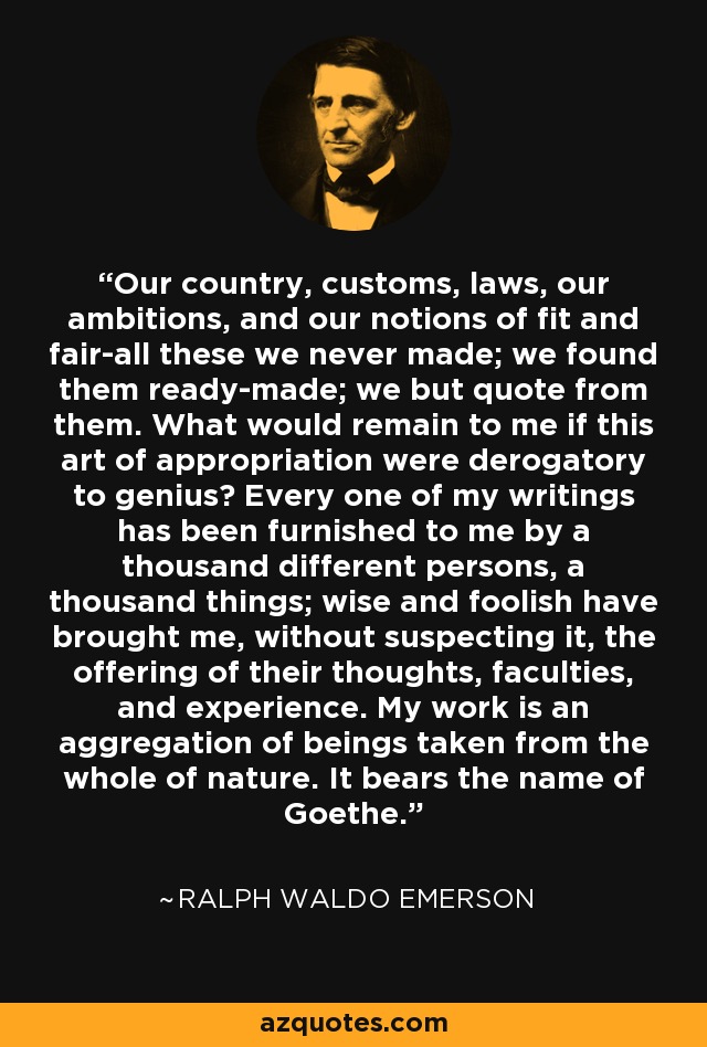 Our country, customs, laws, our ambitions, and our notions of fit and fair-all these we never made; we found them ready-made; we but quote from them. What would remain to me if this art of appropriation were derogatory to genius? Every one of my writings has been furnished to me by a thousand different persons, a thousand things; wise and foolish have brought me, without suspecting it, the offering of their thoughts, faculties, and experience. My work is an aggregation of beings taken from the whole of nature. It bears the name of Goethe. - Ralph Waldo Emerson