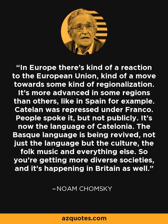 In Europe there's kind of a reaction to the European Union, kind of a move towards some kind of regionalization. It's more advanced in some regions than others, like in Spain for example. Catelan was repressed under Franco. People spoke it, but not publicly. It's now the language of Catelonia. The Basque language is being revived, not just the language but the culture, the folk music and everything else. So you're getting more diverse societies, and it's happening in Britain as well. - Noam Chomsky