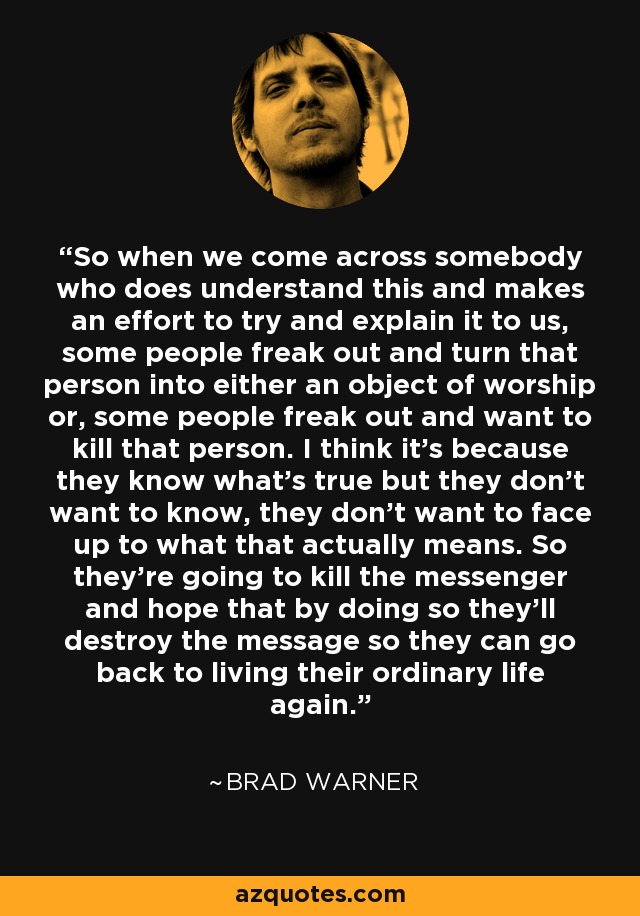 So when we come across somebody who does understand this and makes an effort to try and explain it to us, some people freak out and turn that person into either an object of worship or, some people freak out and want to kill that person. I think it's because they know what's true but they don't want to know, they don't want to face up to what that actually means. So they're going to kill the messenger and hope that by doing so they'll destroy the message so they can go back to living their ordinary life again. - Brad Warner