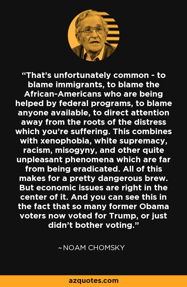 That's unfortunately common - to blame immigrants, to blame the African-Americans who are being helped by federal programs, to blame anyone available, to direct attention away from the roots of the distress which you're suffering. This combines with xenophobia, white supremacy, racism, misogyny, and other quite unpleasant phenomena which are far from being eradicated. All of this makes for a pretty dangerous brew. But economic issues are right in the center of it. And you can see this in the fact that so many former Obama voters now voted for Trump, or just didn't bother voting. - Noam Chomsky