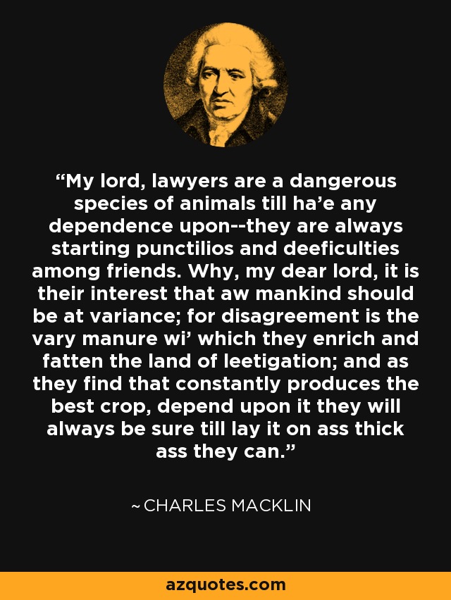 My lord, lawyers are a dangerous species of animals till ha'e any dependence upon--they are always starting punctilios and deeficulties among friends. Why, my dear lord, it is their interest that aw mankind should be at variance; for disagreement is the vary manure wi' which they enrich and fatten the land of leetigation; and as they find that constantly produces the best crop, depend upon it they will always be sure till lay it on ass thick ass they can. - Charles Macklin