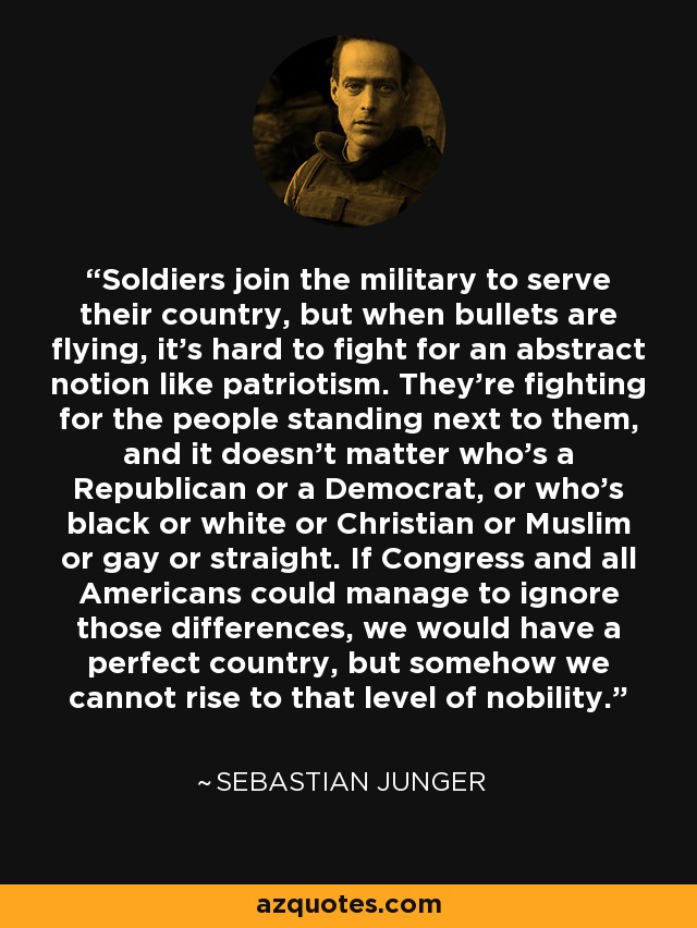 Soldiers join the military to serve their country, but when bullets are flying, it's hard to fight for an abstract notion like patriotism. They're fighting for the people standing next to them, and it doesn't matter who's a Republican or a Democrat, or who's black or white or Christian or Muslim or gay or straight. If Congress and all Americans could manage to ignore those differences, we would have a perfect country, but somehow we cannot rise to that level of nobility. - Sebastian Junger
