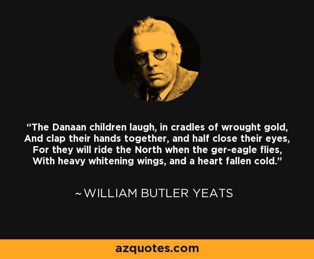 The Danaan children laugh, in cradles of wrought gold, And clap their hands together, and half close their eyes, For they will ride the North when the ger-eagle flies, With heavy whitening wings, and a heart fallen cold. - William Butler Yeats