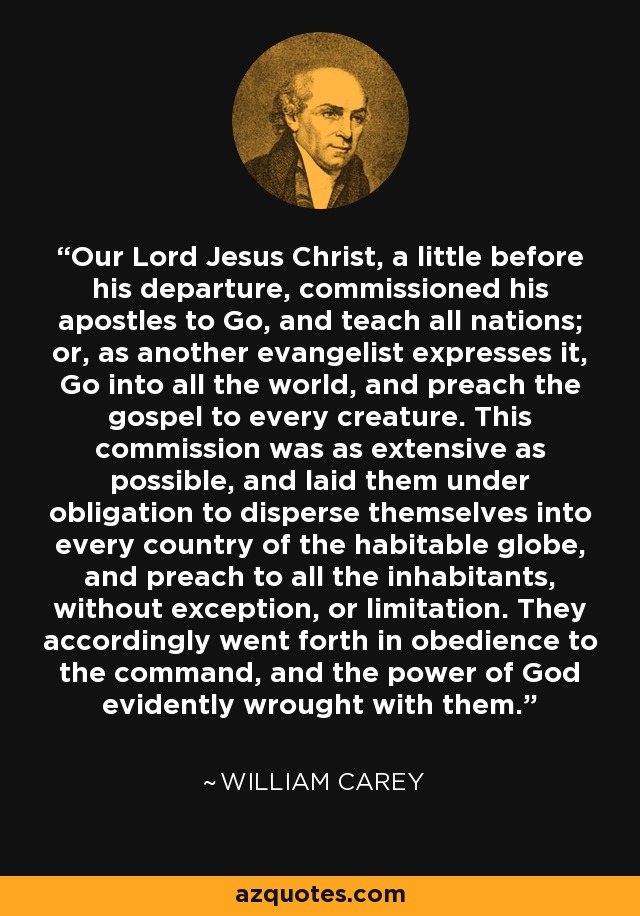 Our Lord Jesus Christ, a little before his departure, commissioned his apostles to Go, and teach all nations; or, as another evangelist expresses it, Go into all the world, and preach the gospel to every creature. This commission was as extensive as possible, and laid them under obligation to disperse themselves into every country of the habitable globe, and preach to all the inhabitants, without exception, or limitation. They accordingly went forth in obedience to the command, and the power of God evidently wrought with them. - William Carey