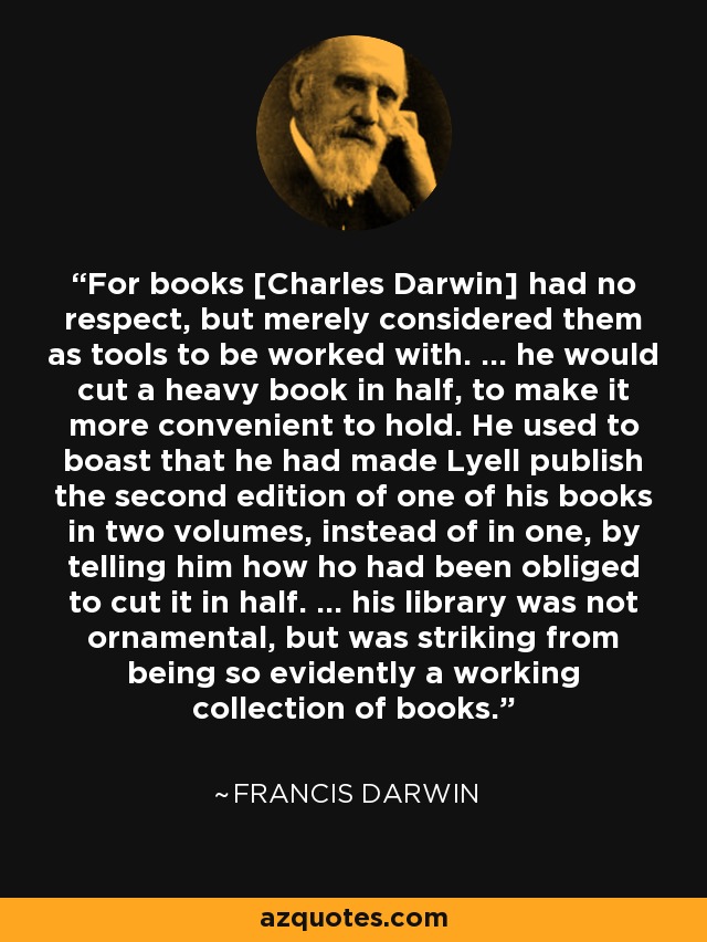For books [Charles Darwin] had no respect, but merely considered them as tools to be worked with. ... he would cut a heavy book in half, to make it more convenient to hold. He used to boast that he had made Lyell publish the second edition of one of his books in two volumes, instead of in one, by telling him how ho had been obliged to cut it in half. ... his library was not ornamental, but was striking from being so evidently a working collection of books. - Francis Darwin
