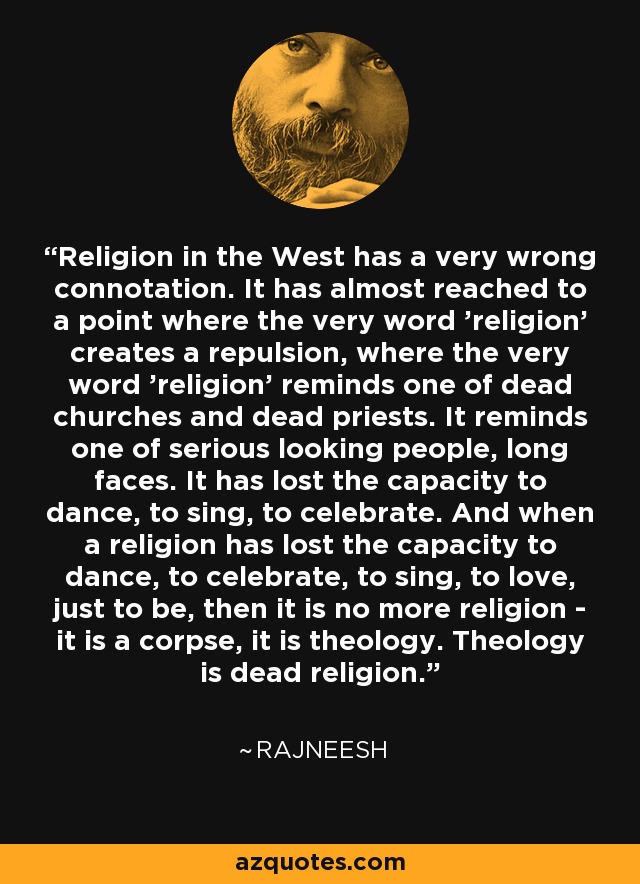 Religion in the West has a very wrong connotation. It has almost reached to a point where the very word 'religion' creates a repulsion, where the very word 'religion' reminds one of dead churches and dead priests. It reminds one of serious looking people, long faces. It has lost the capacity to dance, to sing, to celebrate. And when a religion has lost the capacity to dance, to celebrate, to sing, to love, just to be, then it is no more religion - it is a corpse, it is theology. Theology is dead religion. - Rajneesh