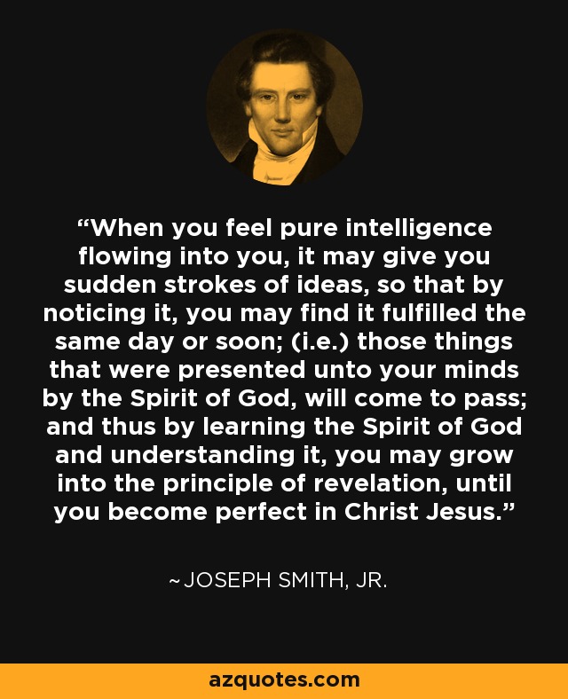 When you feel pure intelligence flowing into you, it may give you sudden strokes of ideas, so that by noticing it, you may find it fulfilled the same day or soon; (i.e.) those things that were presented unto your minds by the Spirit of God, will come to pass; and thus by learning the Spirit of God and understanding it, you may grow into the principle of revelation, until you become perfect in Christ Jesus. - Joseph Smith, Jr.