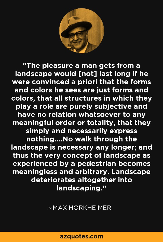 The pleasure a man gets from a landscape would [not] last long if he were convinced a priori that the forms and colors he sees are just forms and colors, that all structures in which they play a role are purely subjective and have no relation whatsoever to any meaningful order or totality, that they simply and necessarily express nothing....No walk through the landscape is necessary any longer; and thus the very concept of landscape as experienced by a pedestrian becomes meaningless and arbitrary. Landscape deteriorates altogether into landscaping. - Max Horkheimer