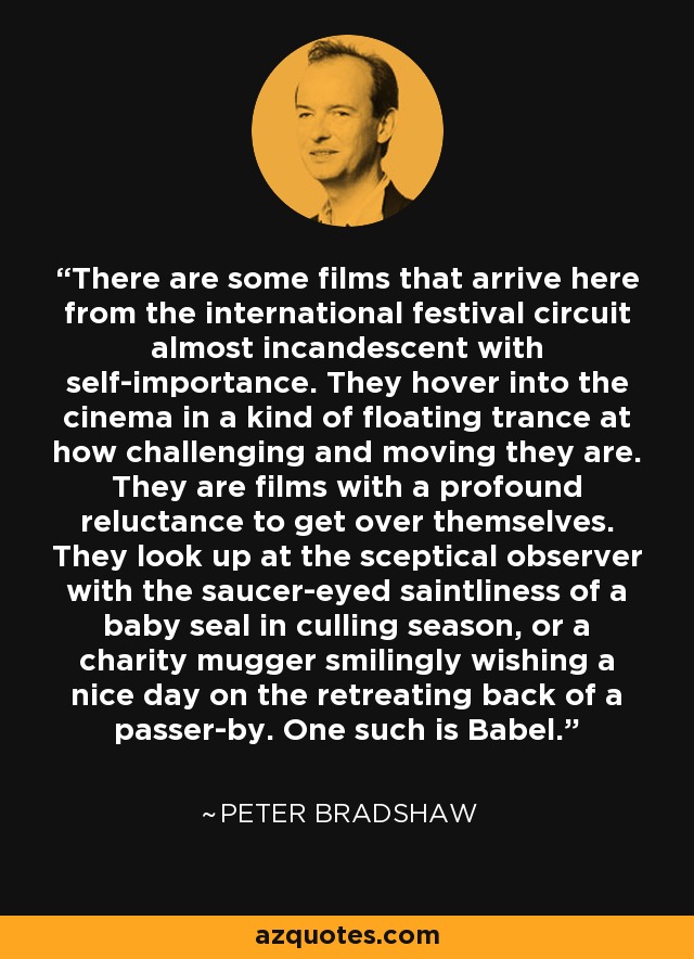 There are some films that arrive here from the international festival circuit almost incandescent with self-importance. They hover into the cinema in a kind of floating trance at how challenging and moving they are. They are films with a profound reluctance to get over themselves. They look up at the sceptical observer with the saucer-eyed saintliness of a baby seal in culling season, or a charity mugger smilingly wishing a nice day on the retreating back of a passer-by. One such is Babel. - Peter Bradshaw