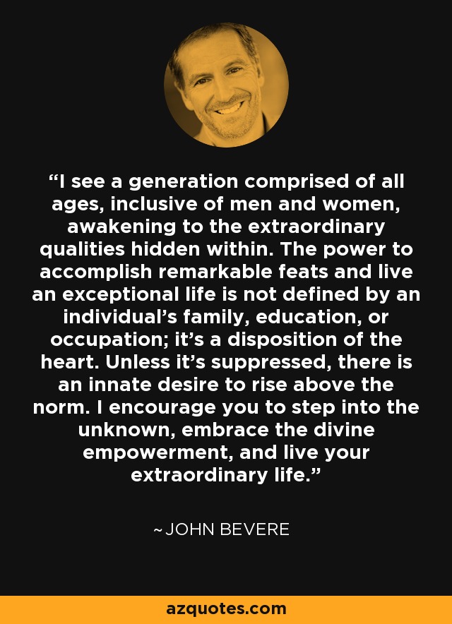 I see a generation comprised of all ages, inclusive of men and women, awakening to the extraordinary qualities hidden within. The power to accomplish remarkable feats and live an exceptional life is not defined by an individual's family, education, or occupation; it's a disposition of the heart. Unless it's suppressed, there is an innate desire to rise above the norm. I encourage you to step into the unknown, embrace the divine empowerment, and live your extraordinary life. - John Bevere