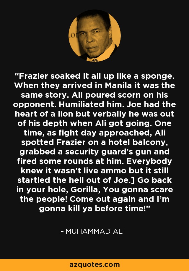 Frazier soaked it all up like a sponge. When they arrived in Manila it was the same story. Ali poured scorn on his opponent. Humiliated him. Joe had the heart of a lion but verbally he was out of his depth when Ali got going. One time, as fight day approached, Ali spotted Frazier on a hotel balcony, grabbed a security guard's gun and fired some rounds at him. Everybody knew it wasn't live ammo but it still startled the hell out of Joe.] Go back in your hole, Gorilla, You gonna scare the people! Come out again and I'm gonna kill ya before time!” - Muhammad Ali