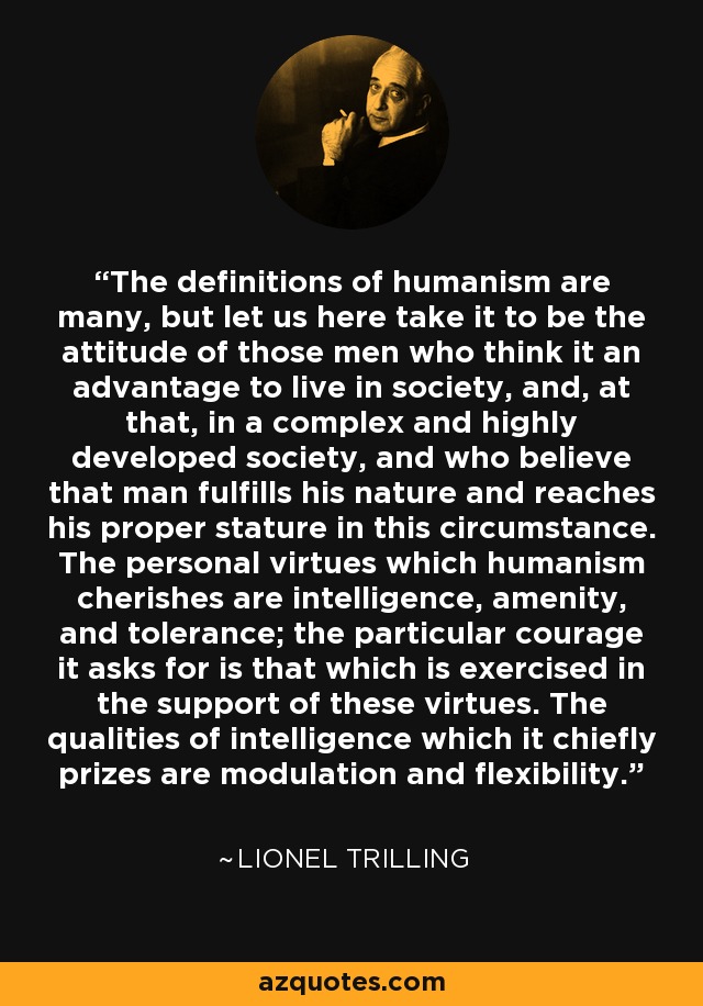The definitions of humanism are many, but let us here take it to be the attitude of those men who think it an advantage to live in society, and, at that, in a complex and highly developed society, and who believe that man fulfills his nature and reaches his proper stature in this circumstance. The personal virtues which humanism cherishes are intelligence, amenity, and tolerance; the particular courage it asks for is that which is exercised in the support of these virtues. The qualities of intelligence which it chiefly prizes are modulation and flexibility. - Lionel Trilling