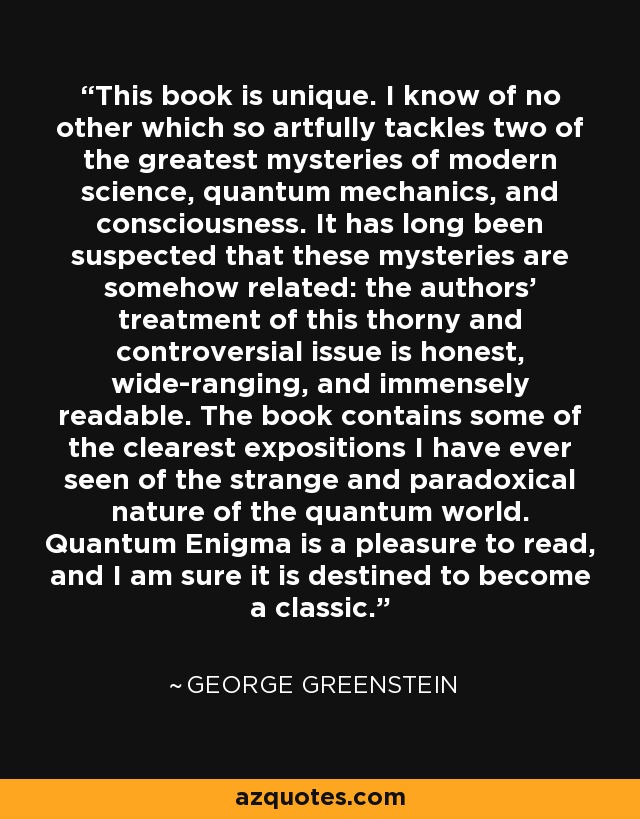 This book is unique. I know of no other which so artfully tackles two of the greatest mysteries of modern science, quantum mechanics, and consciousness. It has long been suspected that these mysteries are somehow related: the authors’ treatment of this thorny and controversial issue is honest, wide-ranging, and immensely readable. The book contains some of the clearest expositions I have ever seen of the strange and paradoxical nature of the quantum world. Quantum Enigma is a pleasure to read, and I am sure it is destined to become a classic. - George Greenstein