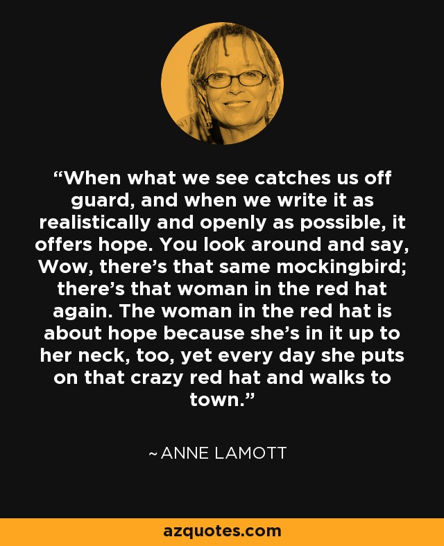 When what we see catches us off guard, and when we write it as realistically and openly as possible, it offers hope. You look around and say, Wow, there's that same mockingbird; there's that woman in the red hat again. The woman in the red hat is about hope because she's in it up to her neck, too, yet every day she puts on that crazy red hat and walks to town. - Anne Lamott